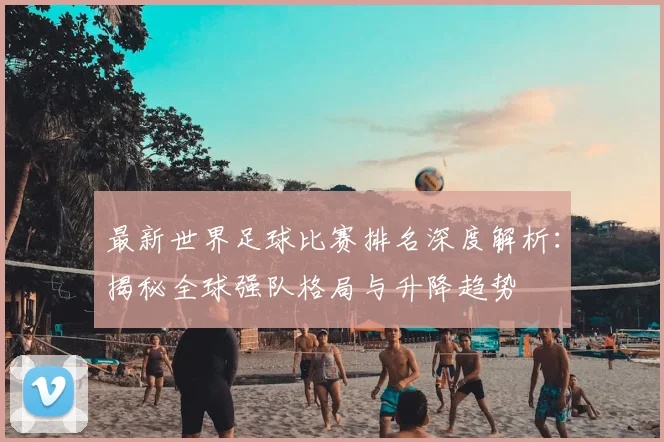 最新世界足球比赛排名深度解析：揭秘全球强队格局与升降趋势