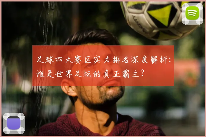 足球四大赛区实力排名深度解析：谁是世界足坛的真正霸主？