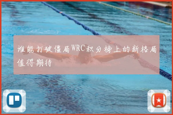 谁能打破僵局WRC积分榜上的新格局值得期待