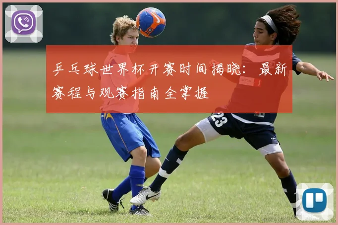 乒乓球世界杯开赛时间揭晓：最新赛程与观赛指南全掌握
