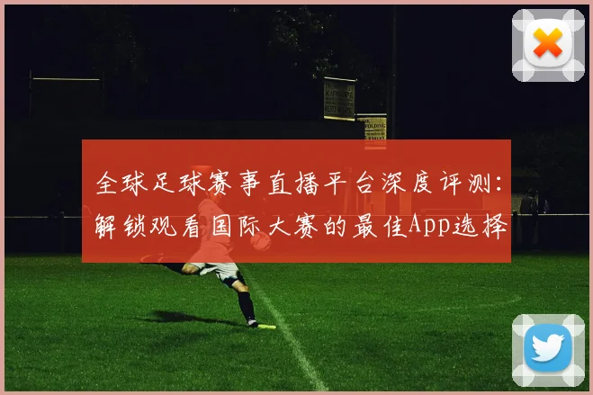 全球足球赛事直播平台深度评测：解锁观看国际大赛的最佳App选择