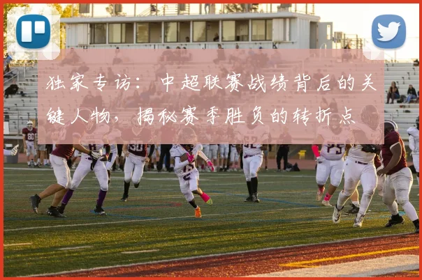 独家专访:中超联赛战绩背后的关键人物,揭秘赛季胜负的转折点