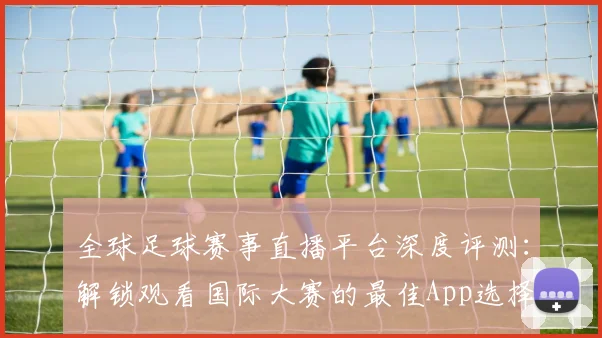 全球足球赛事直播平台深度评测：解锁观看国际大赛的最佳App选择