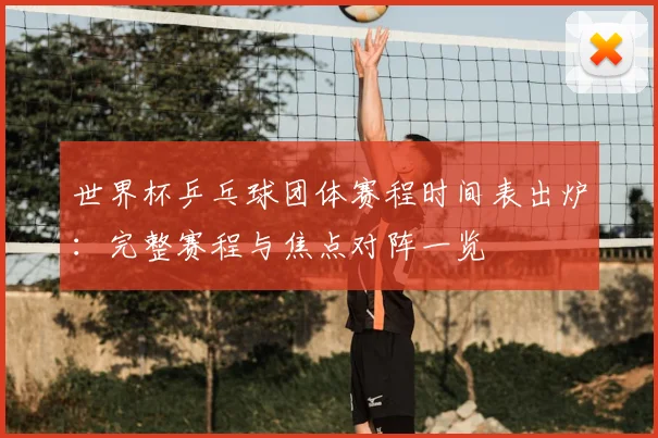 世界杯乒乓球团体赛程时间表出炉：完整赛程与焦点对阵一览