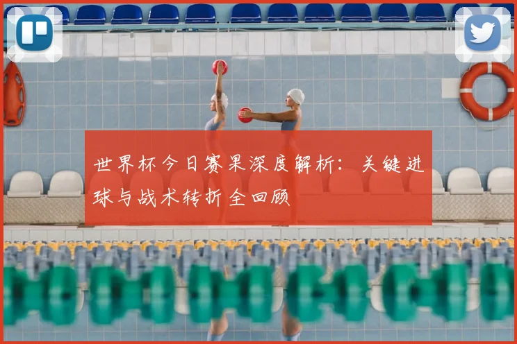 世界杯今日赛果深度解析：关键进球与战术转折全回顾
