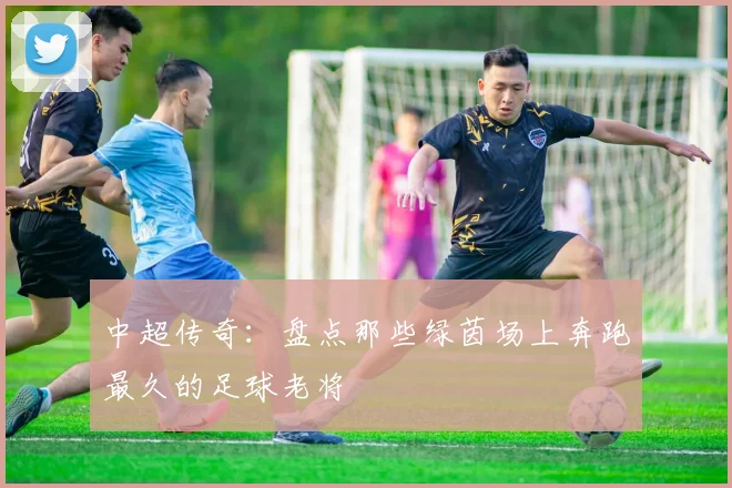 中超传奇:盘点那些绿茵场上奔跑最久的足球老将