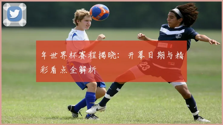 年世界杯赛程揭晓：开幕日期与精彩看点全解析